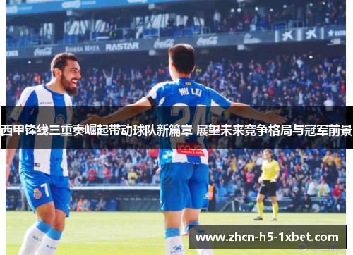 西甲锋线三重奏崛起带动球队新篇章 展望未来竞争格局与冠军前景