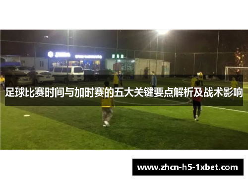 足球比赛时间与加时赛的五大关键要点解析及战术影响