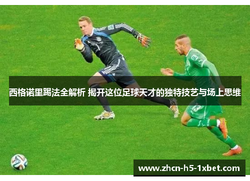 西格诺里踢法全解析 揭开这位足球天才的独特技艺与场上思维 西格诺里踢法全解析 揭开这位足球天才的独特技艺与场上思维