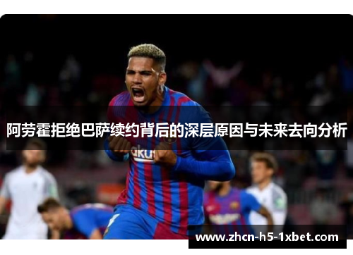 阿劳霍拒绝巴萨续约背后的深层原因与未来去向分析 阿劳霍拒绝巴萨续约背后的深层原因与未来去向分析