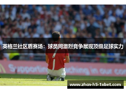 英格兰社区盾赛场:球员间激烈竞争展现顶级足球实力 英格兰社区盾赛场:球员间激烈竞争展现顶级足球实力