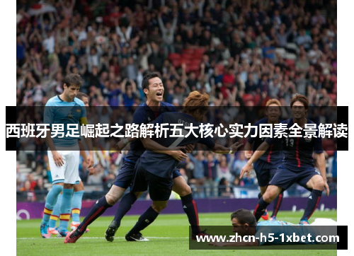 西班牙男足崛起之路解析五大核心实力因素全景解读 西班牙男足崛起之路解析五大核心实力因素全景解读