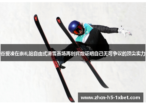 谷爱凌在崇礼站自由式滑雪赛场再创辉煌证明自己无可争议的顶尖实力